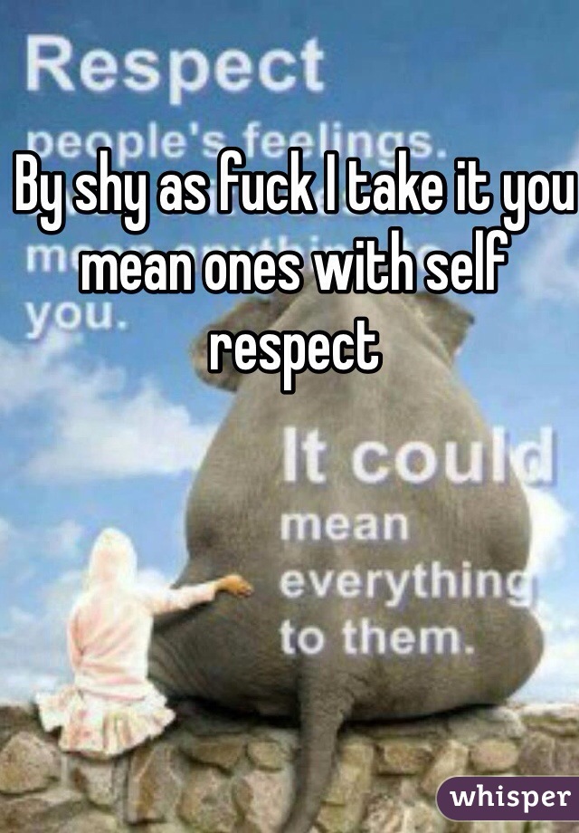 By shy as fuck I take it you mean ones with self respect 