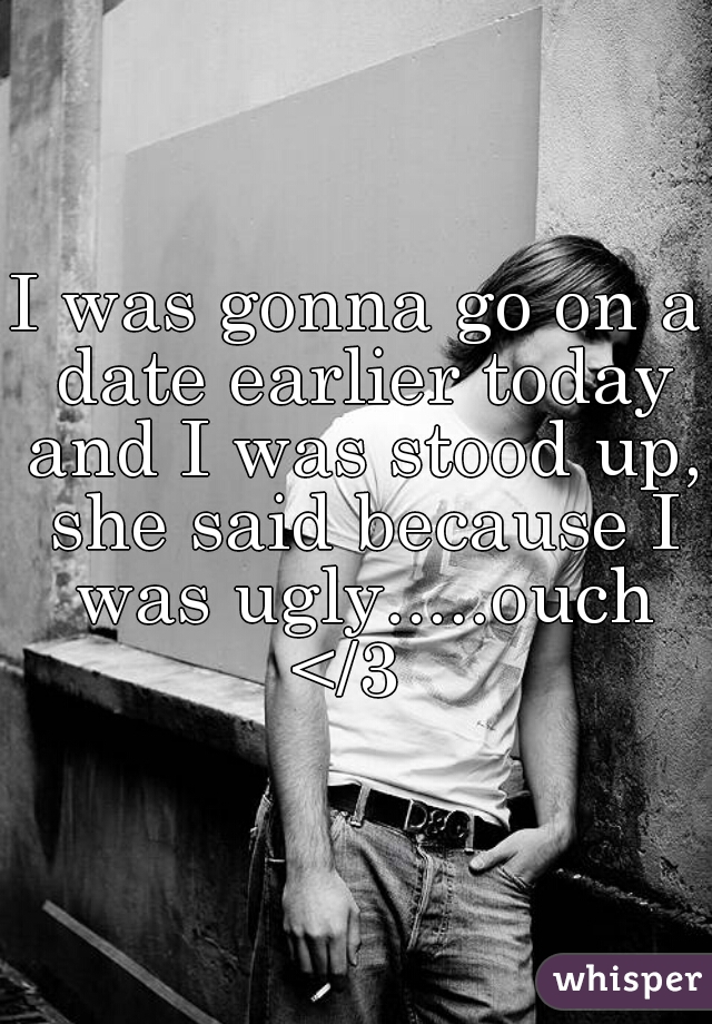 I was gonna go on a date earlier today and I was stood up, she said because I was ugly.....ouch </3  