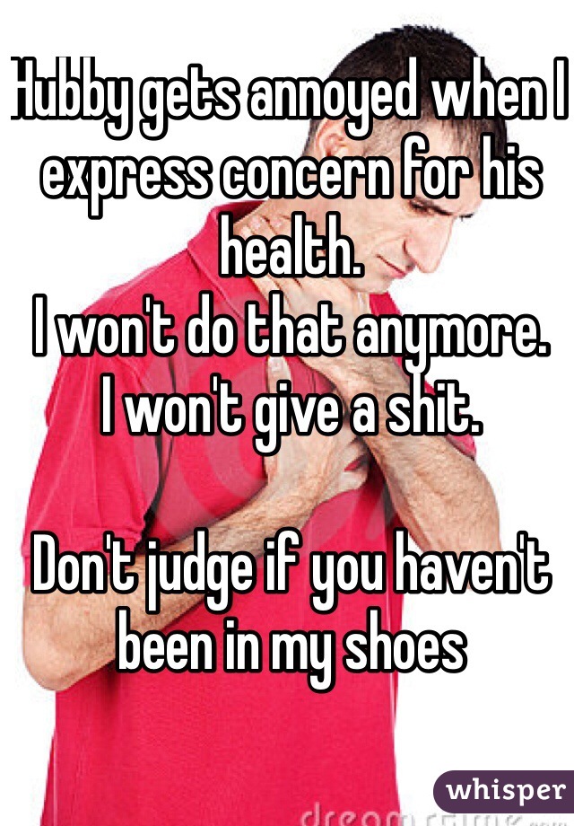 Hubby gets annoyed when I express concern for his health. 
I won't do that anymore. 
I won't give a shit. 

Don't judge if you haven't been in my shoes 