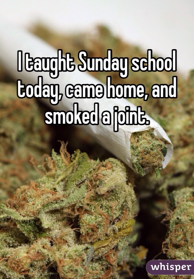 I taught Sunday school today, came home, and smoked a joint.