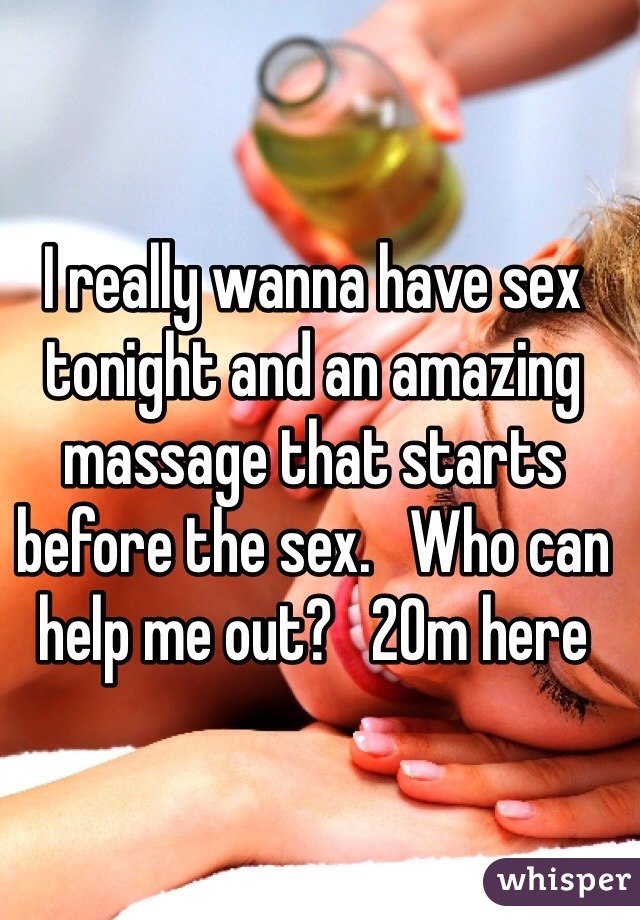I really wanna have sex tonight and an amazing massage that starts before the sex.   Who can help me out?   20m here