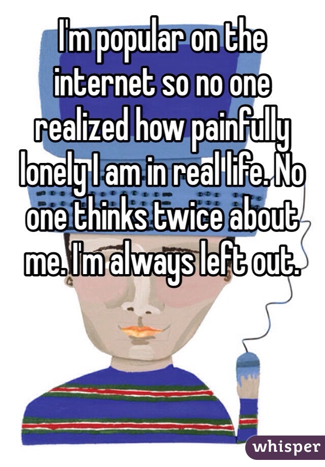 I'm popular on the internet so no one realized how painfully lonely I am in real life. No one thinks twice about me. I'm always left out.