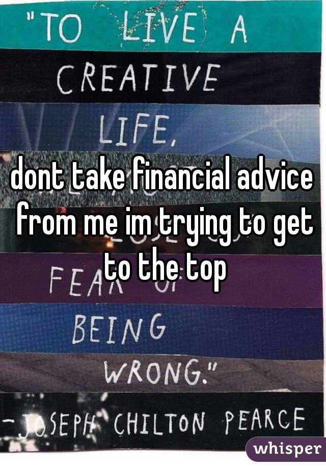 dont take financial advice from me im trying to get to the top