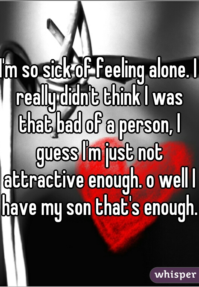 I'm so sick of feeling alone. I really didn't think I was that bad of a person, I guess I'm just not attractive enough. o well I have my son that's enough.