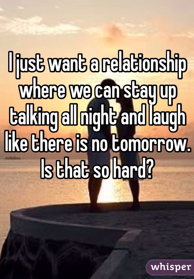 I just want a relationship where we can stay up talking all night and laugh like there is no tomorrow. Is that so hard? 