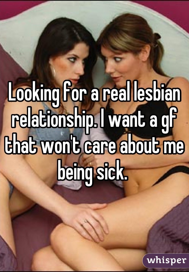 Looking for a real lesbian relationship. I want a gf that won't care about me being sick. 