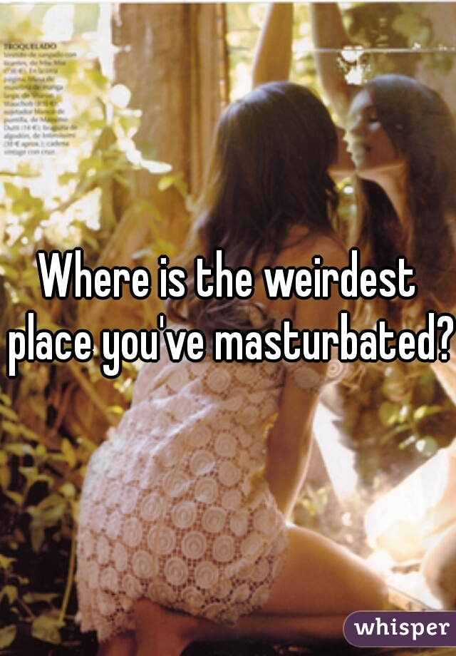 Where is the weirdest place you've masturbated?