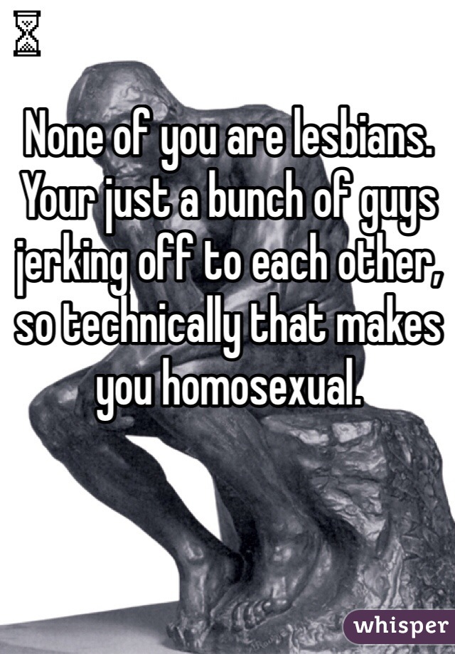 None of you are lesbians. Your just a bunch of guys jerking off to each other, so technically that makes you homosexual.