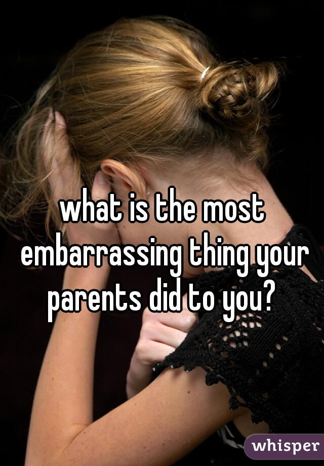 what is the most embarrassing thing your parents did to you? 