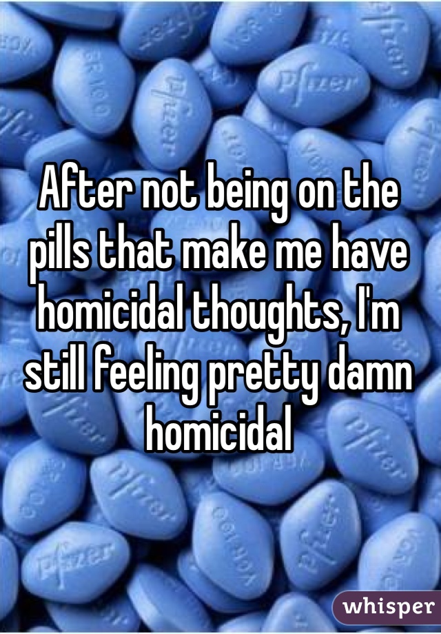 After not being on the pills that make me have homicidal thoughts, I'm still feeling pretty damn homicidal 