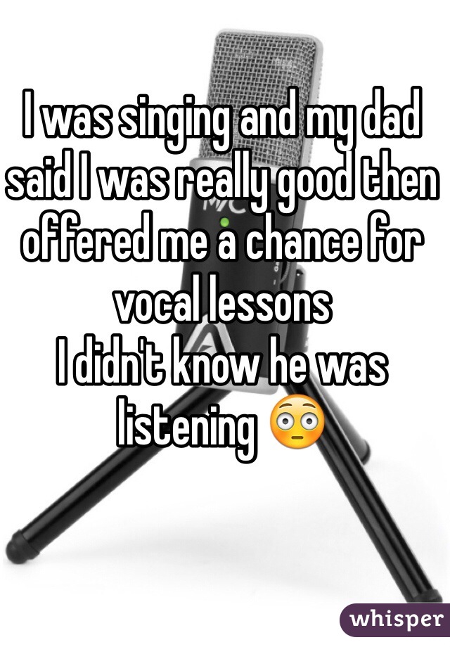 I was singing and my dad said I was really good then offered me a chance for vocal lessons
I didn't know he was listening 😳