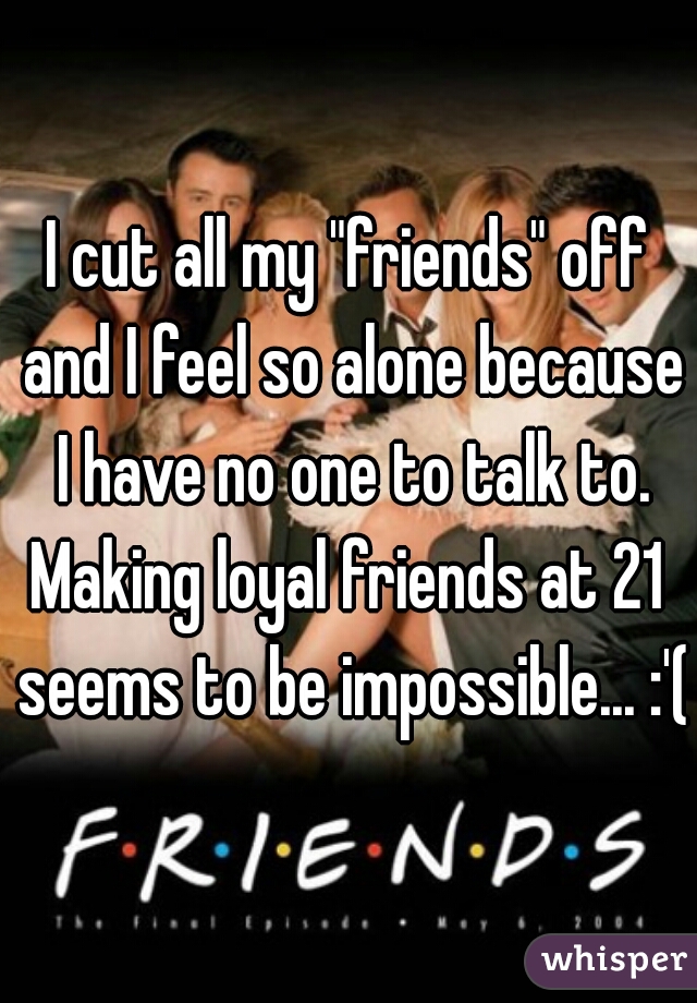 I cut all my "friends" off and I feel so alone because I have no one to talk to.
Making loyal friends at 21 seems to be impossible... :'(