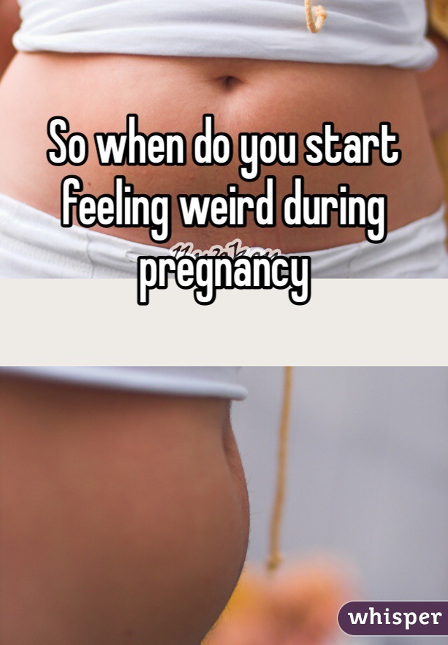 So when do you start feeling weird during pregnancy 