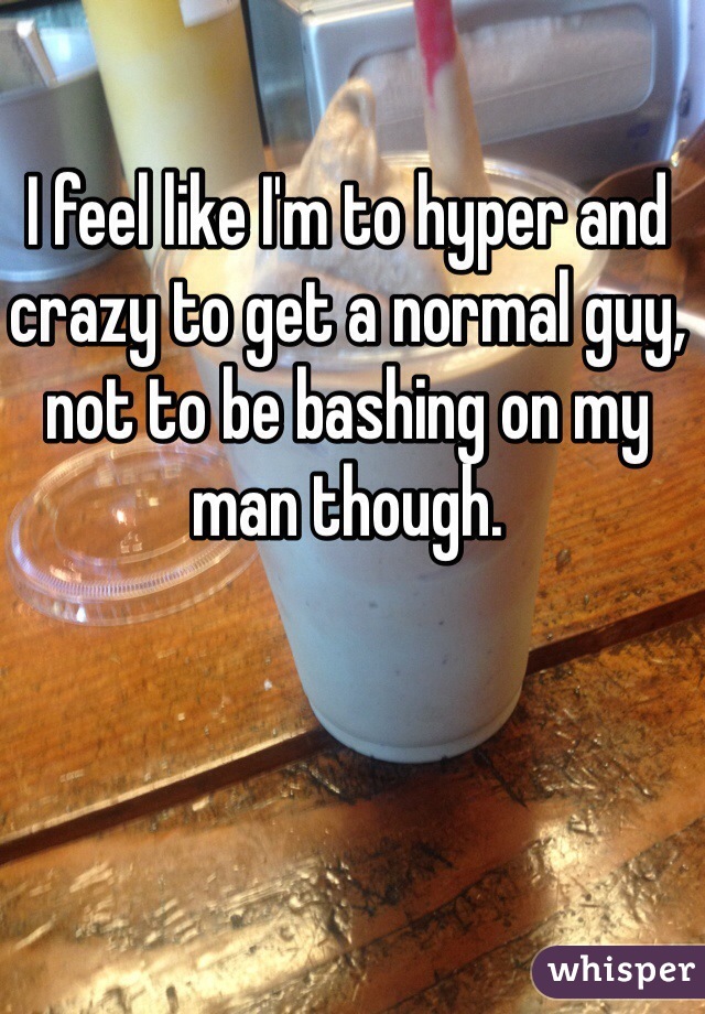 I feel like I'm to hyper and crazy to get a normal guy, not to be bashing on my man though. 
