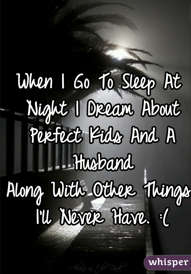When I Go To Sleep At Night I Dream About Perfect Kids And A Husband
Along With Other Things I'll Never Have. :(