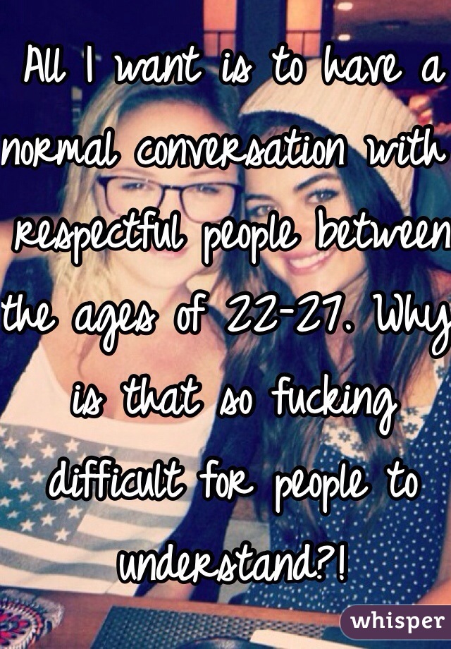 All I want is to have a normal conversation with respectful people between the ages of 22-27. Why is that so fucking difficult for people to understand?!