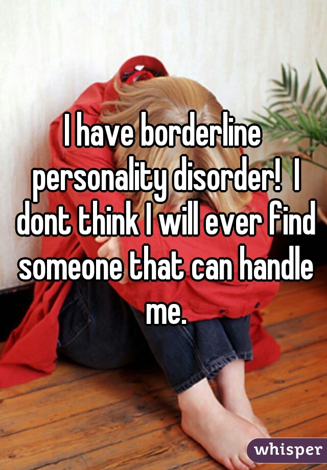 I have borderline personality disorder!  I dont think I will ever find someone that can handle me.