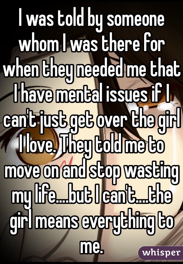 I was told by someone whom I was there for when they needed me that I have mental issues if I can't just get over the girl I love. They told me to move on and stop wasting my life....but I can't....the girl means everything to me.