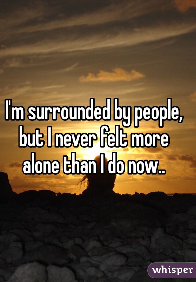 I'm surrounded by people, but I never felt more alone than I do now..