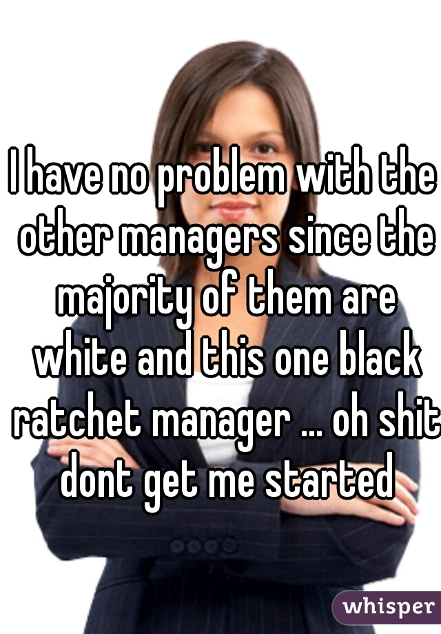 I have no problem with the other managers since the majority of them are white and this one black ratchet manager ... oh shit dont get me started