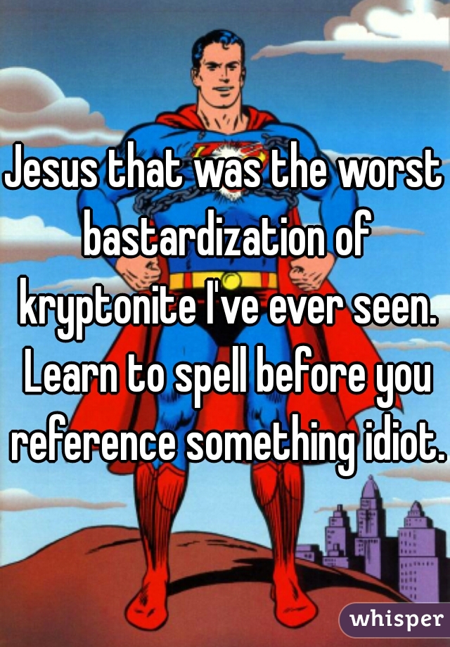 Jesus that was the worst bastardization of kryptonite I've ever seen. Learn to spell before you reference something idiot. 