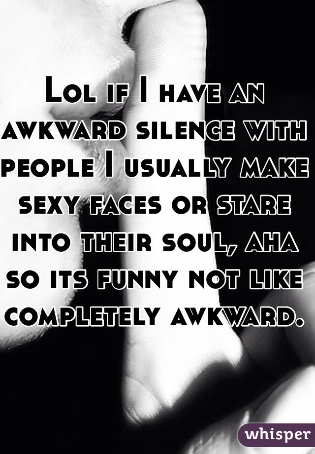 Lol if I have an awkward silence with people I usually make sexy faces or stare into their soul, aha so its funny not like completely awkward. 