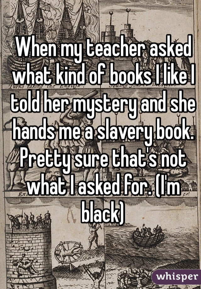 When my teacher asked what kind of books I like I told her mystery and she hands me a slavery book. Pretty sure that's not what I asked for. (I'm black)