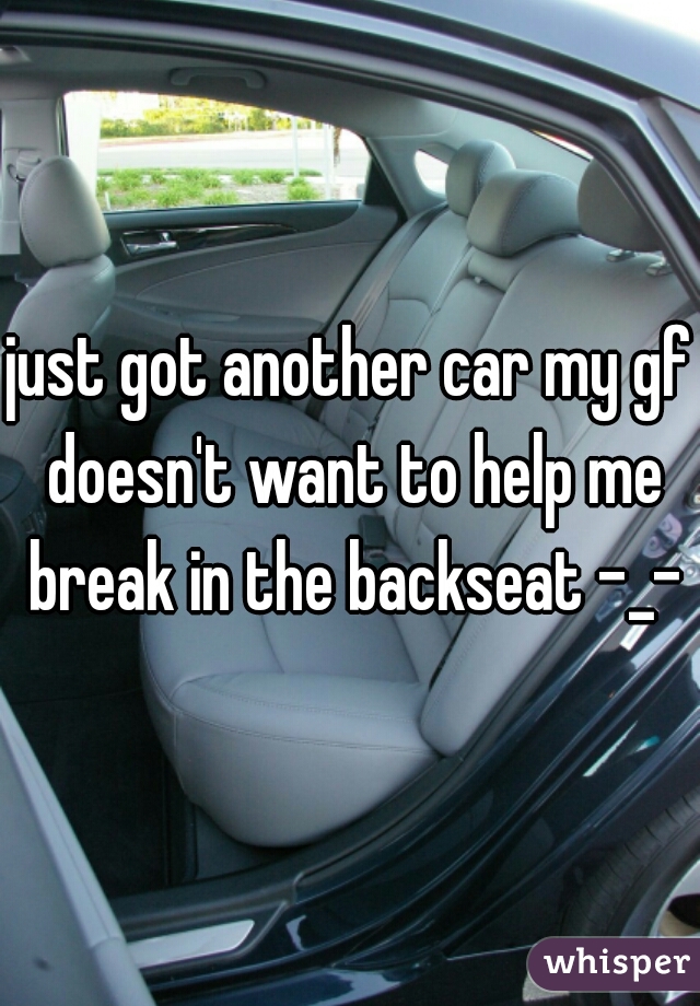 just got another car my gf doesn't want to help me break in the backseat -_-