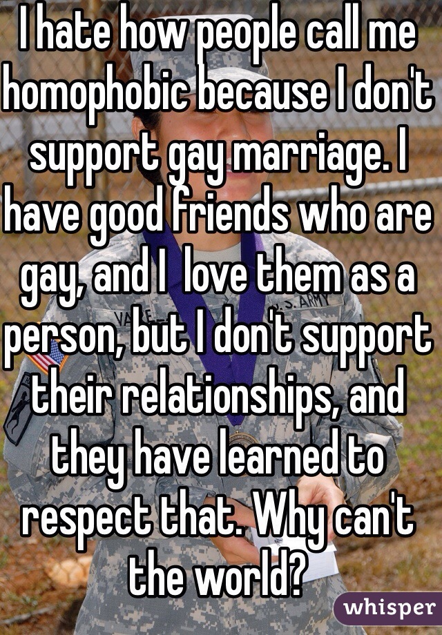 I hate how people call me homophobic because I don't support gay marriage. I have good friends who are gay, and I  love them as a person, but I don't support their relationships, and they have learned to respect that. Why can't the world?