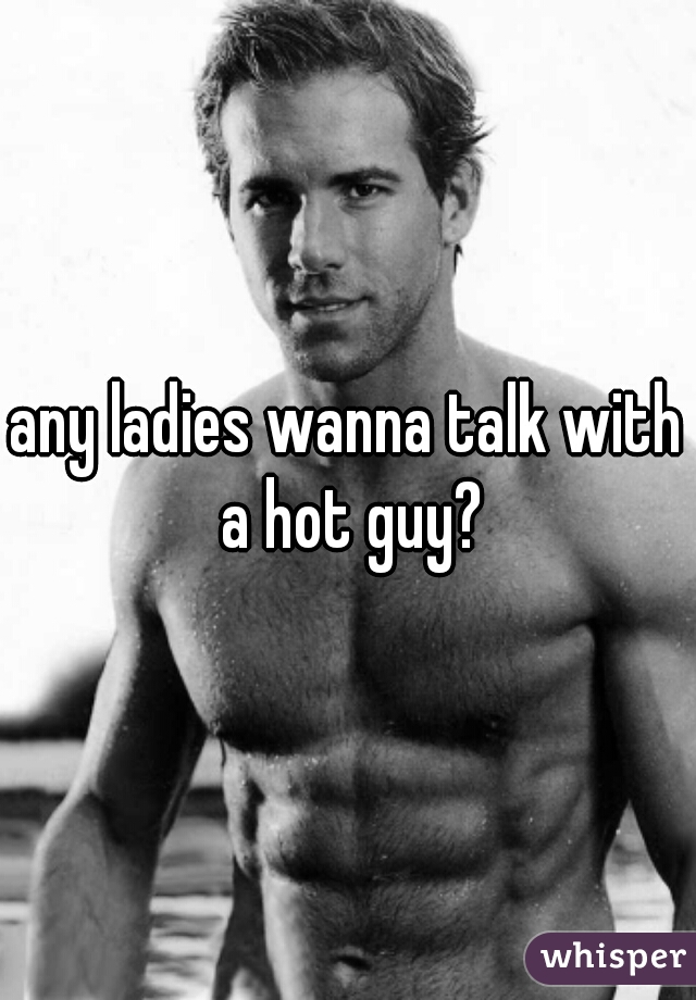 any ladies wanna talk with a hot guy?