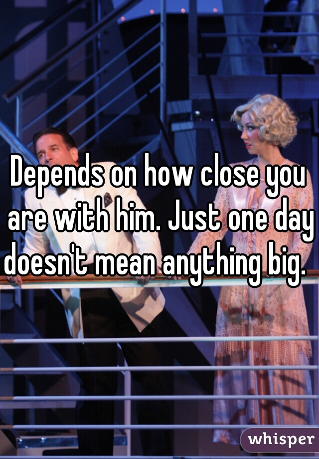Depends on how close you are with him. Just one day doesn't mean anything big.  