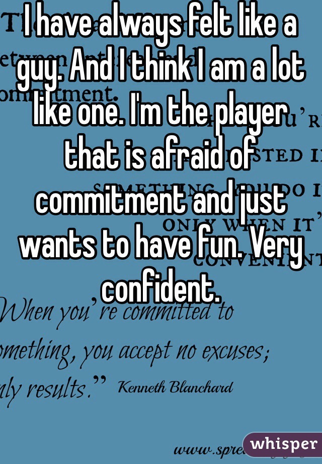 I have always felt like a guy. And I think I am a lot like one. I'm the player that is afraid of commitment and just wants to have fun. Very confident.  