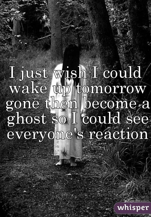 I just wish I could wake up tomorrow gone then become a ghost so I could see everyone's reaction