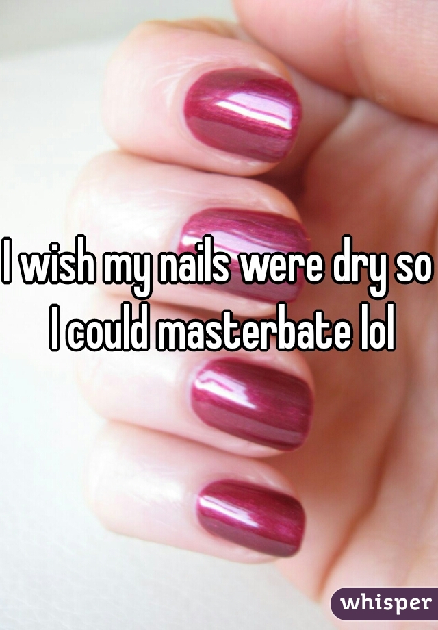 I wish my nails were dry so I could masterbate lol