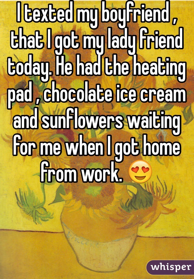 I texted my boyfriend , that I got my lady friend today. He had the heating pad , chocolate ice cream and sunflowers waiting for me when I got home from work. 😍