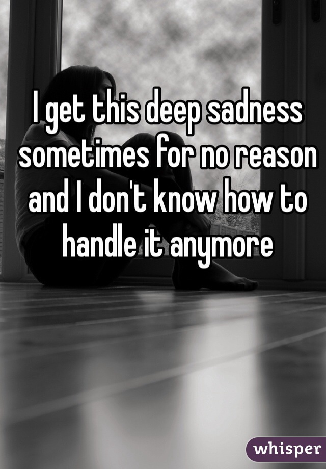 I get this deep sadness sometimes for no reason and I don't know how to handle it anymore 