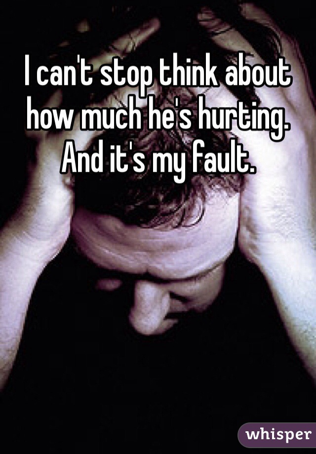 I can't stop think about how much he's hurting. And it's my fault. 