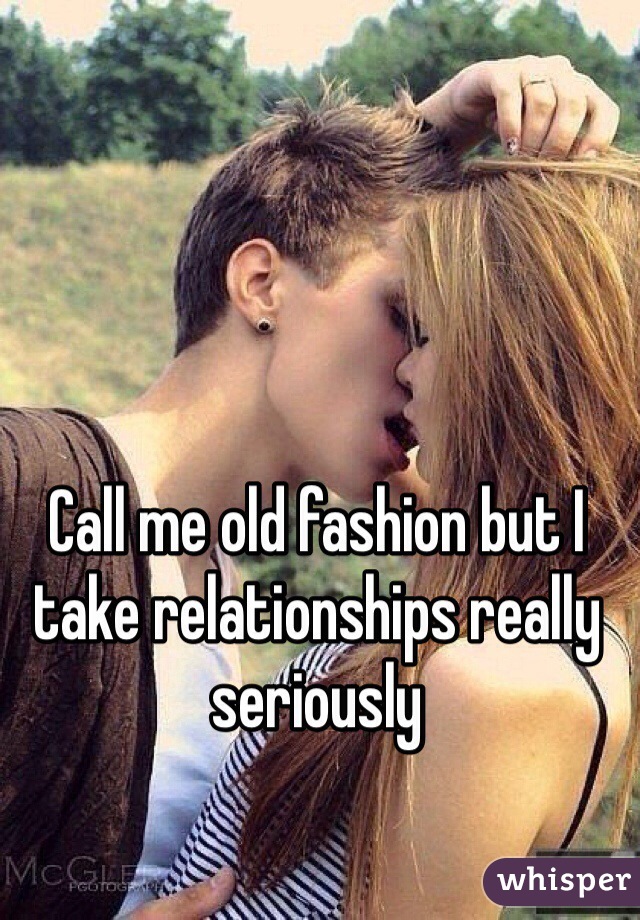 Call me old fashion but I take relationships really seriously