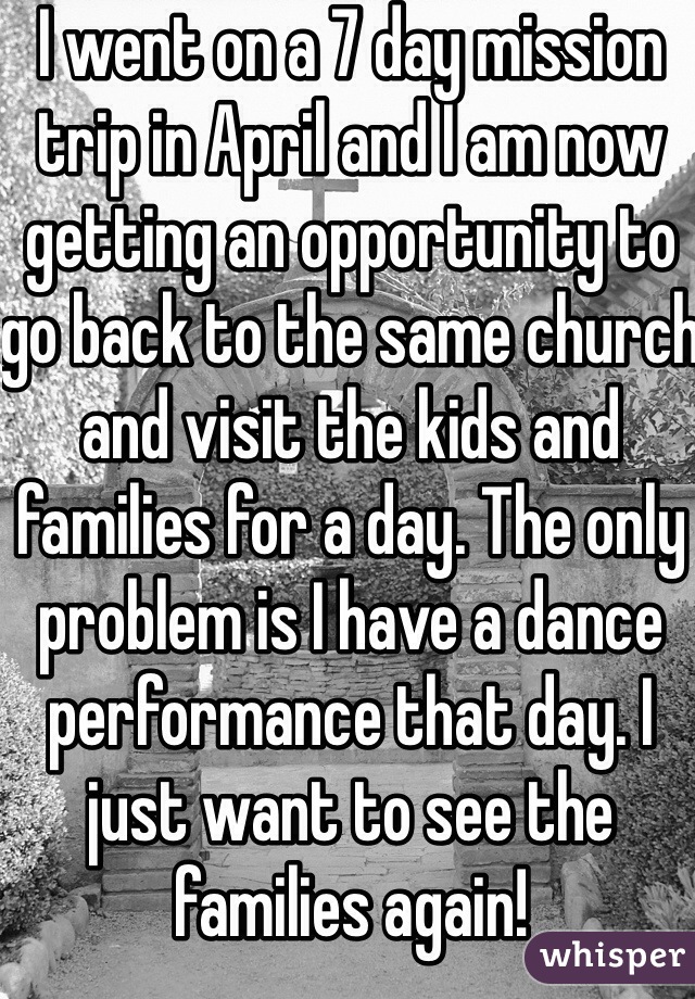 I went on a 7 day mission trip in April and I am now getting an opportunity to go back to the same church and visit the kids and families for a day. The only problem is I have a dance performance that day. I just want to see the families again!