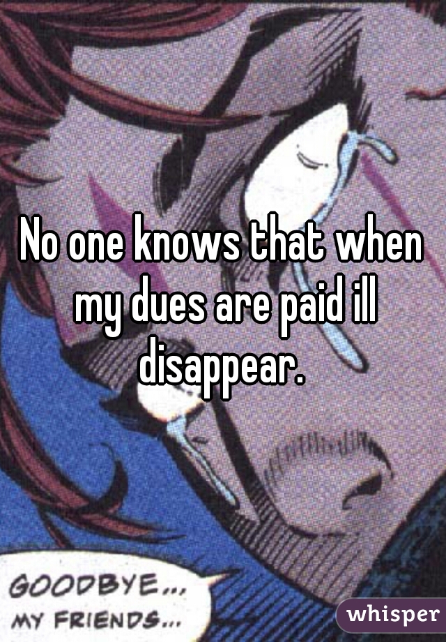 No one knows that when my dues are paid ill disappear. 