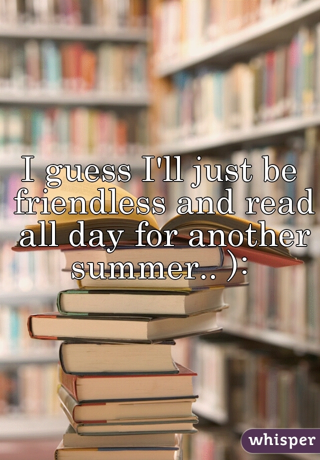 I guess I'll just be friendless and read all day for another summer.. ): 
