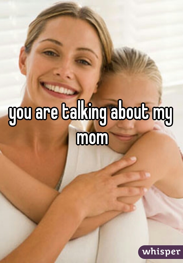 you are talking about my mom
