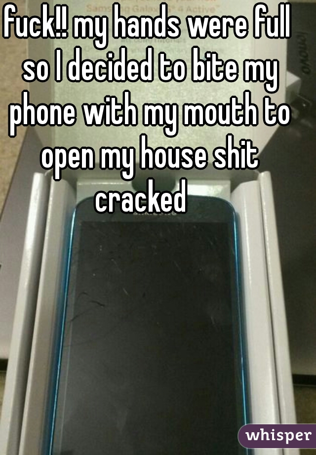 fuck!! my hands were full so I decided to bite my phone with my mouth to open my house shit cracked   