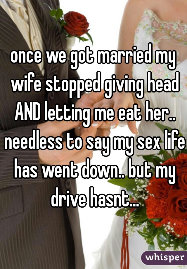 once we got married my wife stopped giving head AND letting me eat her.. needless to say my sex life has went down.. but my drive hasnt...