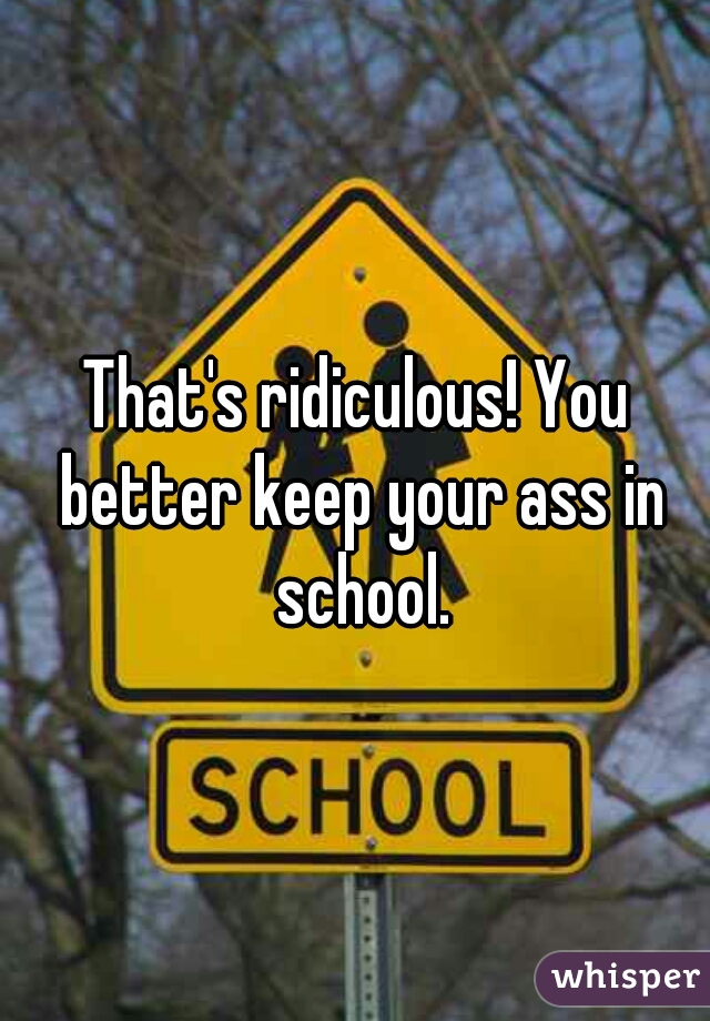 That's ridiculous! You better keep your ass in school.