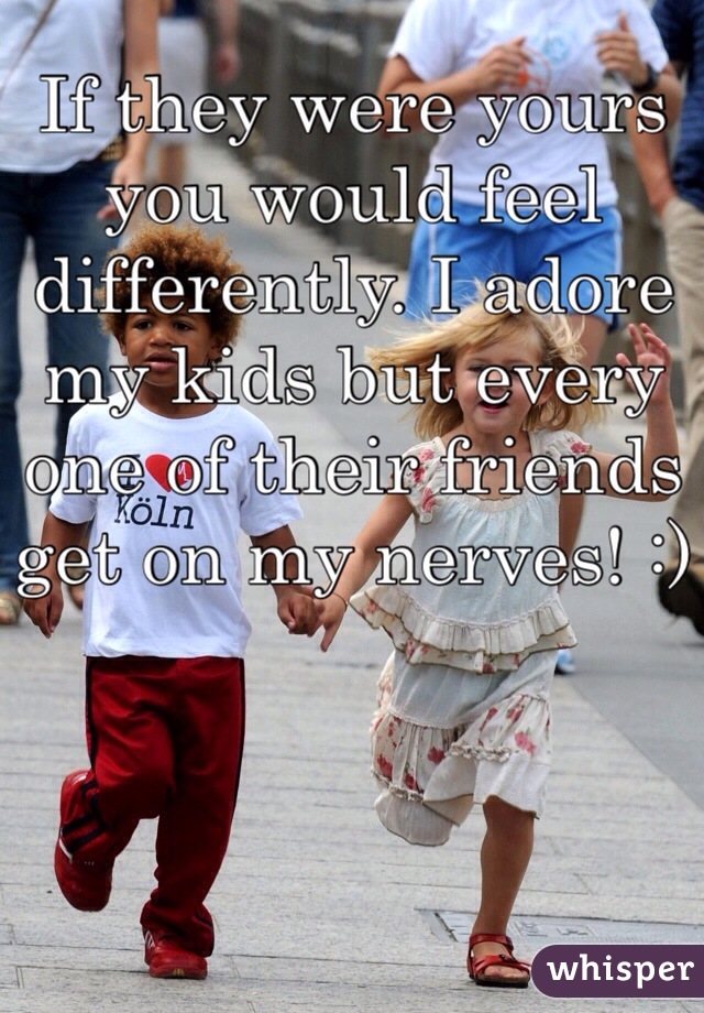 If they were yours you would feel differently. I adore my kids but every one of their friends get on my nerves! :)
