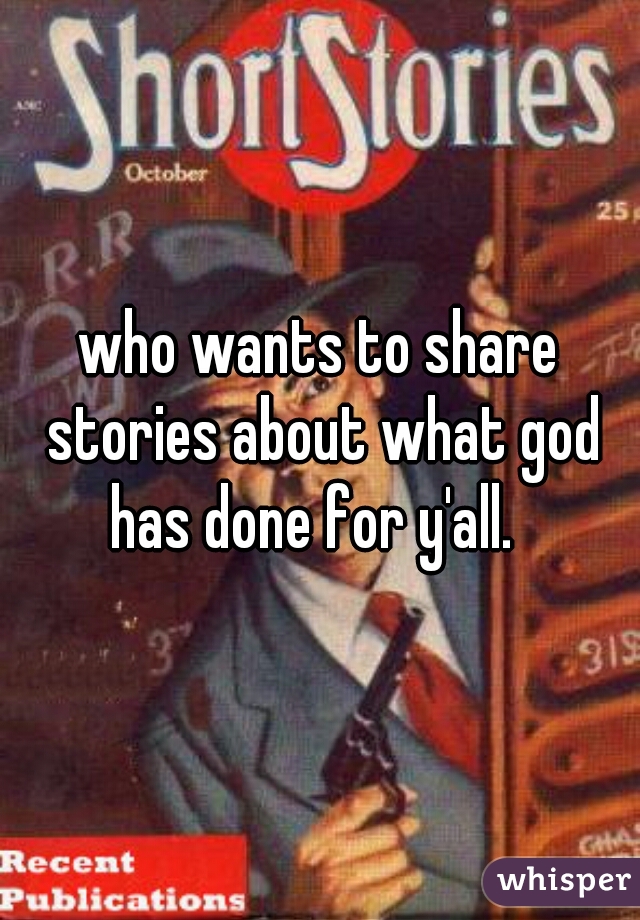 who wants to share stories about what god has done for y'all.  