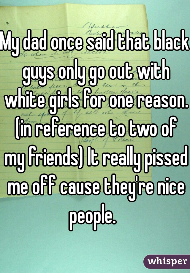 My dad once said that black guys only go out with white girls for one reason. (in reference to two of my friends) It really pissed me off cause they're nice people.  