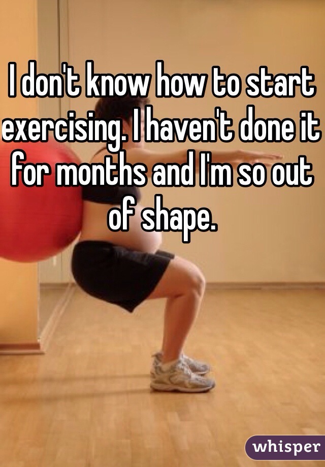 I don't know how to start exercising. I haven't done it for months and I'm so out of shape.