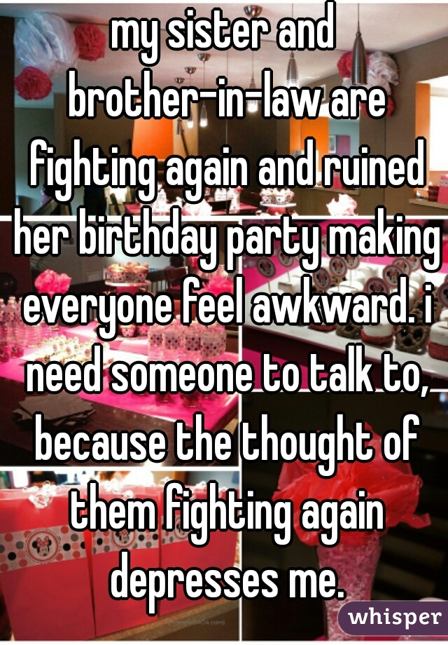 my sister and brother-in-law are fighting again and ruined her birthday party making everyone feel awkward. i need someone to talk to, because the thought of them fighting again depresses me.